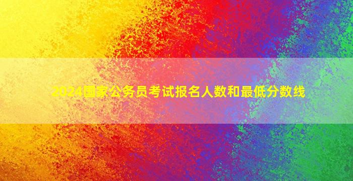 2024国家公务员考试报名人数和最低分数线