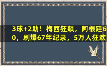 3球+2助！梅西狂飙，阿根廷60，刷爆67年纪录，5万人狂欢