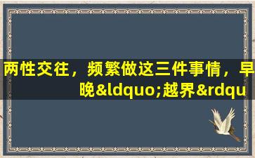 两性交往，频繁做这三件事情，早晚“越界”