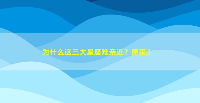 为什么这三大星座难亲近？原来⋯