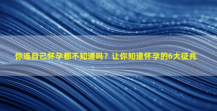 你连自己怀孕都不知道吗？让你知道怀孕的6大征兆