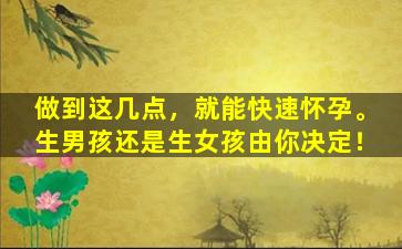 做到这几点，就能快速怀孕。生男孩还是生女孩由你决定！