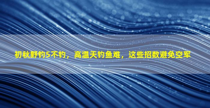 初秋野钓5不钓，高温天钓鱼难，这些招数避免空军