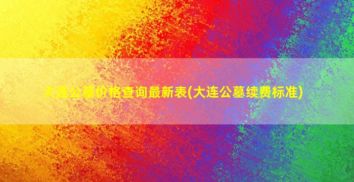 大连公墓价格查询最新表(大连公墓续费标准)