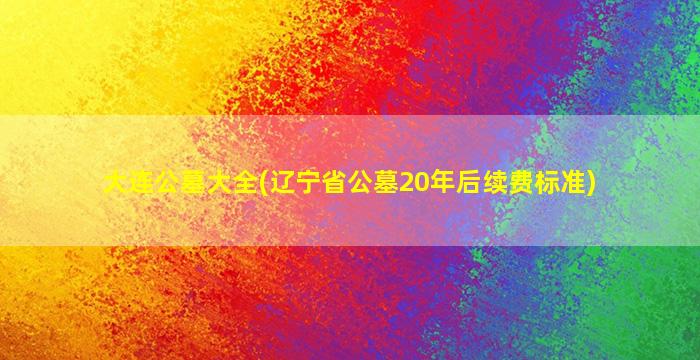 大连公墓大全(辽宁省公墓20年后续费标准)