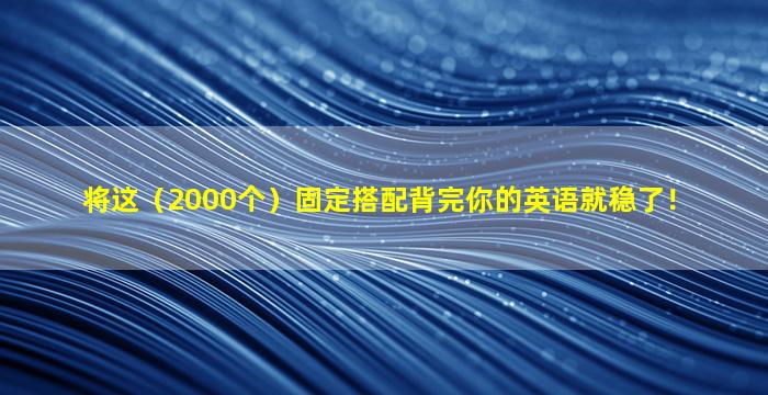 将这（2000个）固定搭配背完你的英语就稳了！