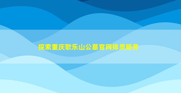 探索重庆歌乐山公墓官网排灵服务