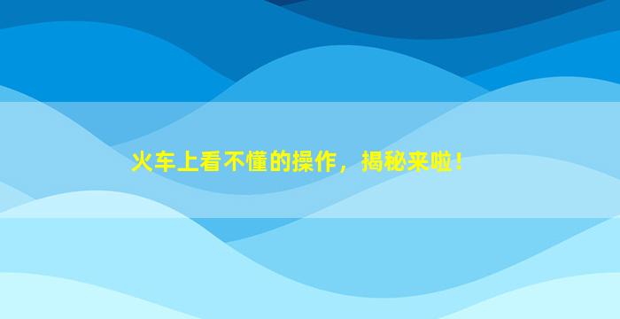 火车上看不懂的操作，揭秘来啦！