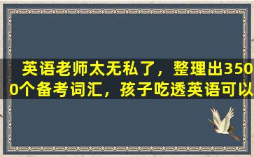 英语老师太无私了，整理出3500个备考词汇，孩子吃透英语可以上90