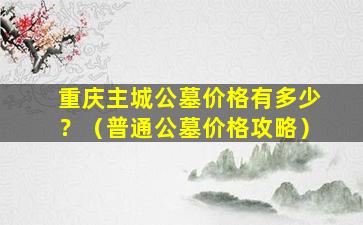 重庆主城公墓价格有多少？（普通公墓价格攻略）