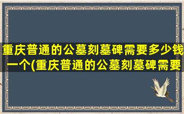 重庆普通的公墓刻墓碑需要多少钱一个(重庆普通的公墓刻墓碑需要多少钱呢)