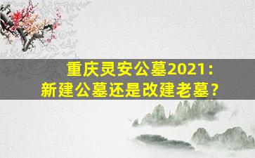 重庆灵安公墓2021：新建公墓还是改建老墓？